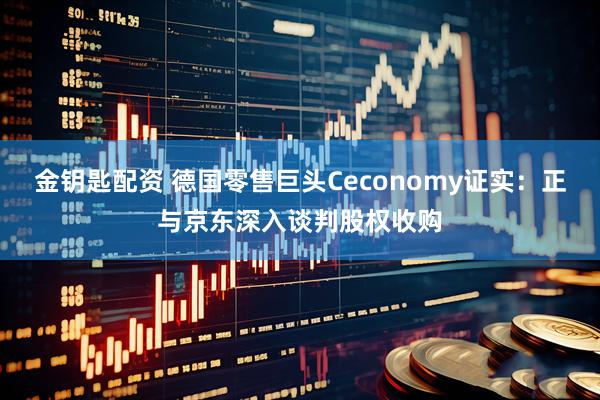 金钥匙配资 德国零售巨头Ceconomy证实：正与京东深入谈判股权收购