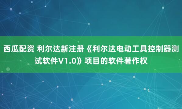 西瓜配资 利尔达新注册《利尔达电动工具控制器测试软件V1.0》项目的软件著作权