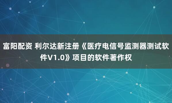 富阳配资 利尔达新注册《医疗电信号监测器测试软件V1.0》项目的软件著作权
