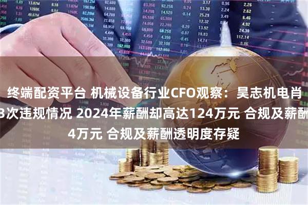 终端配资平台 机械设备行业CFO观察：昊志机电肖泳林共出现3次违规情况 2024年薪酬却高达124万元 合规及薪酬透明度存疑