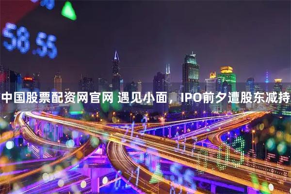 中国股票配资网官网 遇见小面，IPO前夕遭股东减持