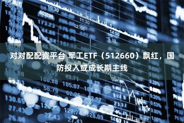 对对配配资平台 军工ETF（512660）飘红，国防投入或成长期主线