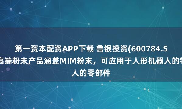 第一资本配资APP下载 鲁银投资(600784.SH)：高端粉末产品涵盖MIM粉末，可应用于人形机器人的零部件