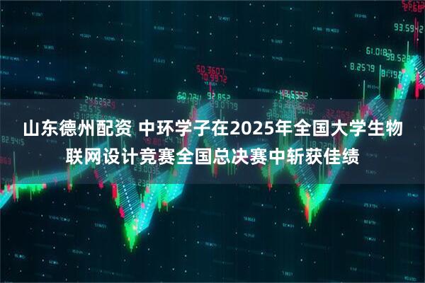 山东德州配资 中环学子在2025年全国大学生物联网设计竞赛全国总决赛中斩获佳绩