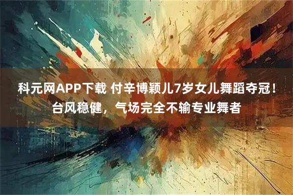 科元网APP下载 付辛博颖儿7岁女儿舞蹈夺冠！台风稳健，气场完全不输专业舞者