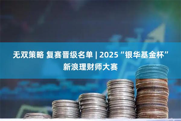 无双策略 复赛晋级名单 | 2025“银华基金杯”新浪理财师大赛