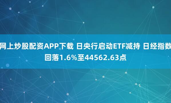 网上炒股配资APP下载 日央行启动ETF减持 日经指数回落1.6%至44562.63点