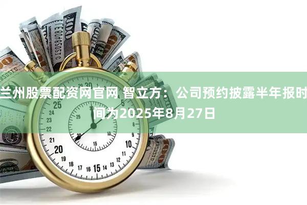 兰州股票配资网官网 智立方：公司预约披露半年报时间为2025年8月27日