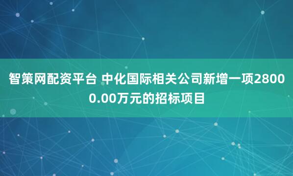 智策网配资平台 中化国际相关公司新增一项28000.00万元的招标项目