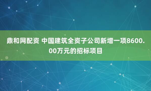 鼎和网配资 中国建筑全资子公司新增一项8600.00万元的招标项目