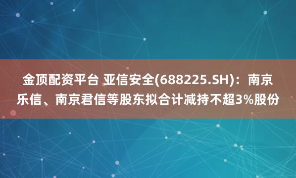 金顶配资平台 亚信安全(688225.SH)：南京乐信、南京君信等股东拟合计减持不超3%股份