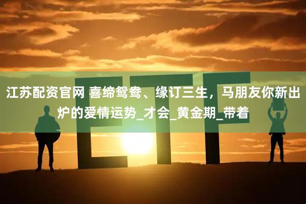 江苏配资官网 喜缔鸳鸯、缘订三生，马朋友你新出炉的爱情运势_才会_黄金期_带着
