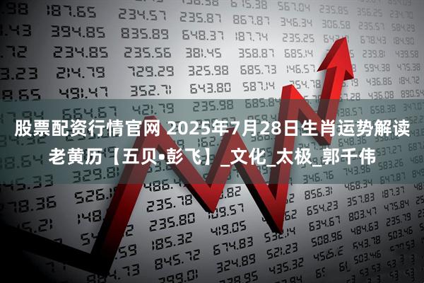 股票配资行情官网 2025年7月28日生肖运势解读老黄历【五贝•彭飞】_文化_太极_郭千伟