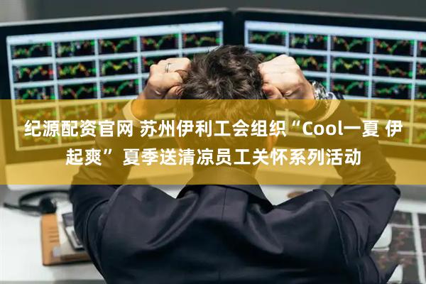 纪源配资官网 苏州伊利工会组织“Cool一夏 伊起爽” 夏季送清凉员工关怀系列活动