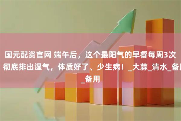 国元配资官网 端午后，这个最阳气的早餐每周3次，彻底排出湿气，体质好了、少生病！_大蒜_清水_备用