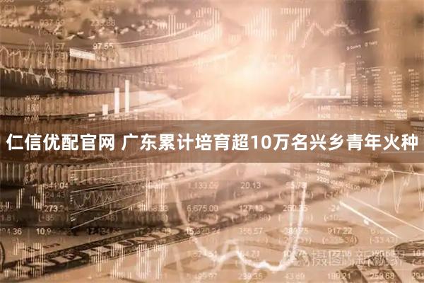 仁信优配官网 广东累计培育超10万名兴乡青年火种