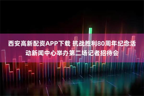 西安高新配资APP下载 抗战胜利80周年纪念活动新闻中心举办第二场记者招待会